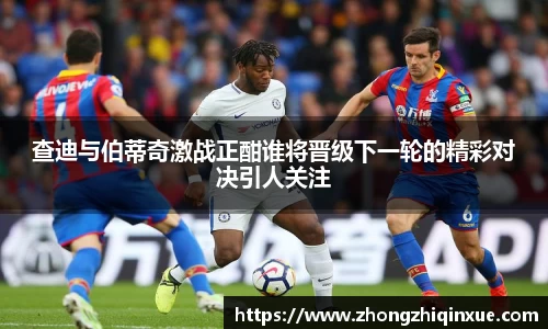 查迪与伯蒂奇激战正酣谁将晋级下一轮的精彩对决引人关注